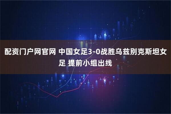 配资门户网官网 中国女足3-0战胜乌兹别克斯坦女足 提前小组出线