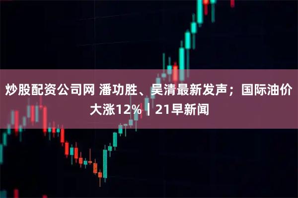 炒股配资公司网 潘功胜、吴清最新发声；国际油价大涨12%｜21早新闻
