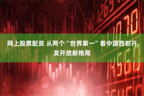 网上股票配资 从两个“世界第一”看中国西部开发开放新格局