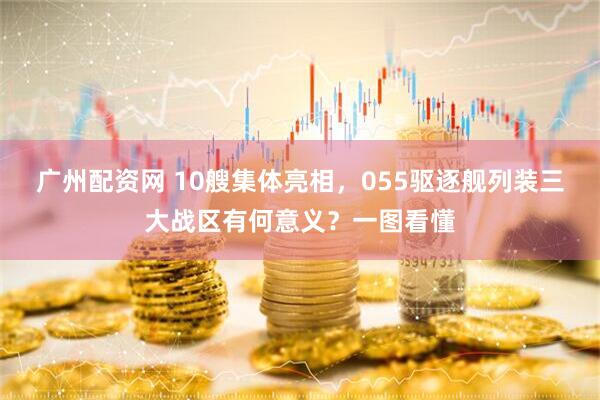 广州配资网 10艘集体亮相，055驱逐舰列装三大战区有何意义？一图看懂