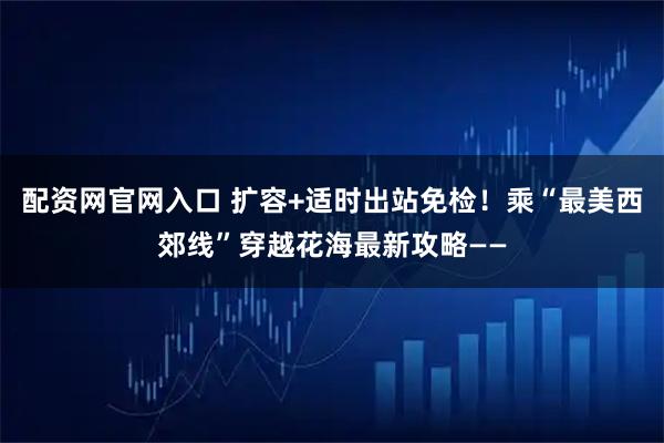 配资网官网入口 扩容+适时出站免检！乘“最美西郊线”穿越花海最新攻略——