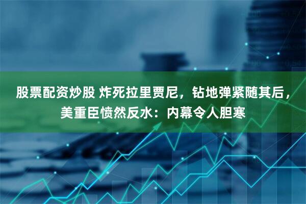 股票配资炒股 炸死拉里贾尼，钻地弹紧随其后，美重臣愤然反水：内幕令人胆寒
