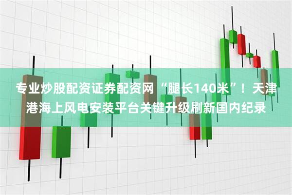 专业炒股配资证券配资网 “腿长140米”！天津港海上风电安装平台关键升级刷新国内纪录