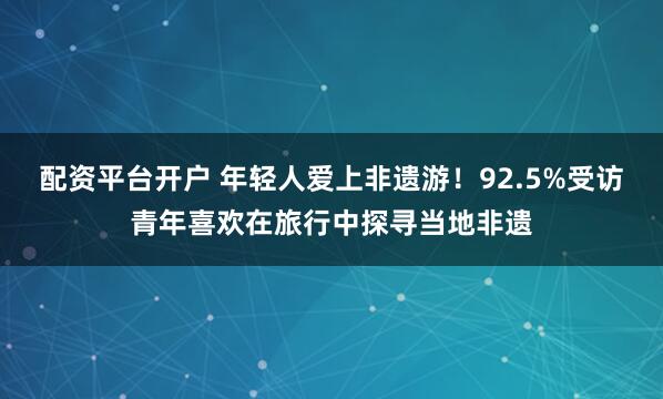 配资平台开户 年轻人爱上非遗游！92.5%受访青年喜欢在旅行中探寻当地非遗