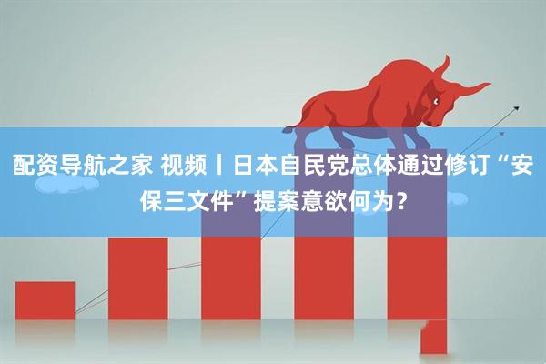 配资导航之家 视频丨日本自民党总体通过修订“安保三文件”提案意欲何为？