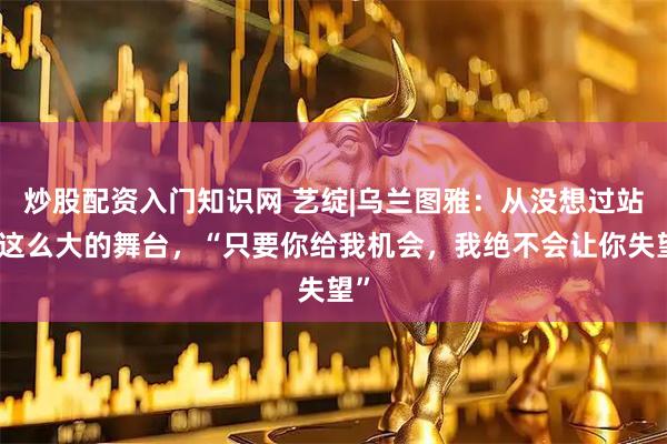 炒股配资入门知识网 艺绽|乌兰图雅：从没想过站上这么大的舞台，“只要你给我机会，我绝不会让你失望”