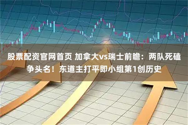股票配资官网首页 加拿大vs瑞士前瞻：两队死磕争头名！东道主打平即小组第1创历史