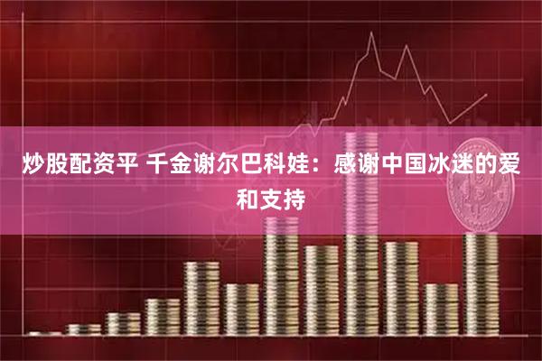 炒股配资平 千金谢尔巴科娃：感谢中国冰迷的爱和支持