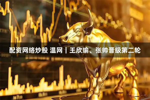 配资网络炒股 温网｜王欣瑜、张帅晋级第二轮