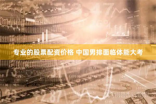 专业的股票配资价格 中国男排面临体能大考
