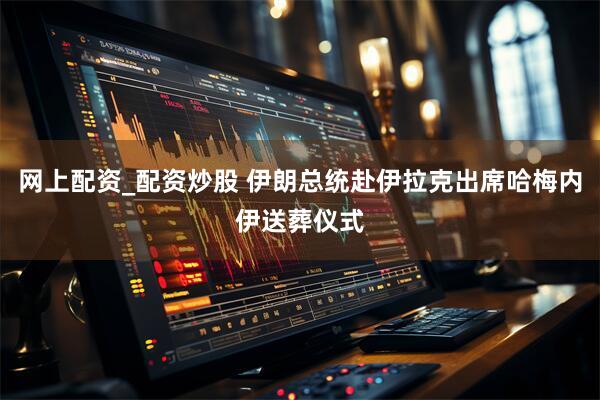 网上配资_配资炒股 伊朗总统赴伊拉克出席哈梅内伊送葬仪式