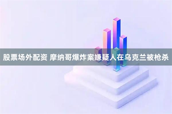 股票场外配资 摩纳哥爆炸案嫌疑人在乌克兰被枪杀