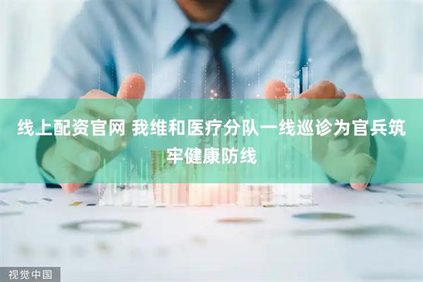 线上配资官网 我维和医疗分队一线巡诊为官兵筑牢健康防线