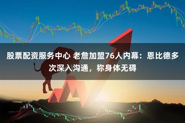 股票配资服务中心 老詹加盟76人内幕：恩比德多次深入沟通，称身体无碍