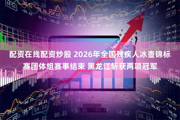 配资在线配资炒股 2026年全国残疾人冰壶锦标赛团体组赛事结束 黑龙江斩获两项冠军