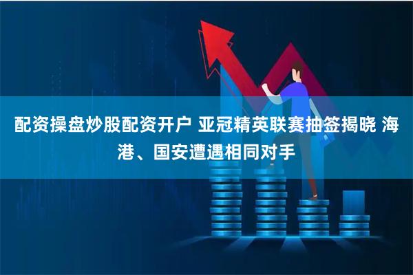配资操盘炒股配资开户 亚冠精英联赛抽签揭晓 海港、国安遭遇相同对手