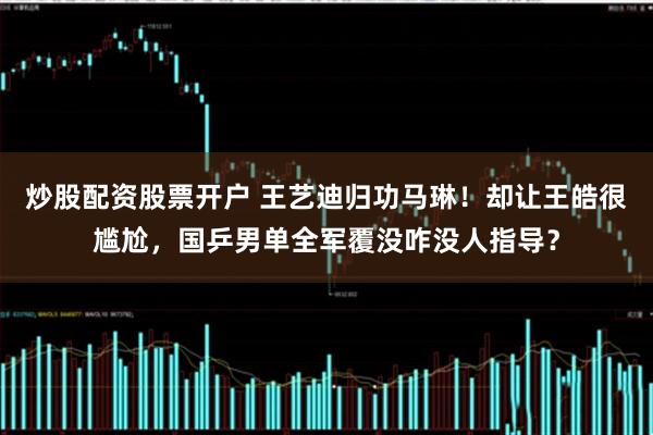 炒股配资股票开户 王艺迪归功马琳!却让王皓很尴尬,国乒男单全军覆没咋没人指导?