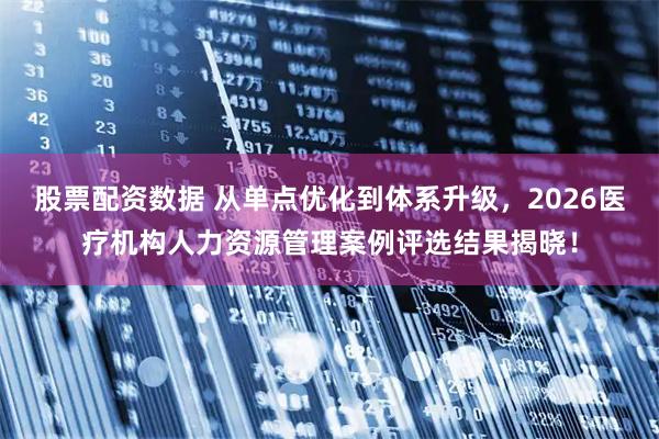 股票配资数据 从单点优化到体系升级，2026医疗机构人力资源管理案例评选结果揭晓！